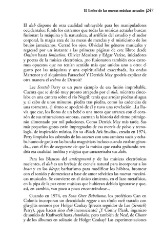 El limbo de las nuevas músicas actuales   247


El dub dispone de otra cualidad subrayable para los manipuladores
occidentales: funde los extremos que todas las músicas actuales buscan
fusionar: la máquina y la naturaleza, al artificio del estudio y el sudor
corporal, la magia atea de las mesas de mezclas y el misticismo de los
brujos jamaicanos. Cerrad los ojos. Olvidad los géneros musicales y
regresad por un instante a las primeras páginas de este libro: desde
Oraison hasta Ionisation, Olivier Messiaen y Edgar Varèse, iniciadores
y poetas de la música electrónica, ¿no fusionaron también esos extre-
mos opuestos que no tenían sentido más que unidos uno a otro: el
gusto por las máquinas y una espiritualidad exacerbada, las ondas
Martenot y el alquimista Paracelso? Y Derrick May ¿podría explicar de
otra manera el techno de Detroit?
    Lee Scratch Perry es un puro ejemplo de esa fusión improbable.
Cuenta que se sintió muy pronto atrapado por el dub, mientras cince-
laba en una cantera sobre el río Negril: tenía que arrojar piedras al agua
y, al cabo de unos minutos, piedra tras piedra, como las cadencias de
una tormenta, el ritmo se apoderó de él y tuvo una revelación...La llu-
via que cae, los lloros de un bebé o una moto que arranca con el cora-
zón de sus trituraciones sonoras, cuentan la historia del ritmo primige-
nio alimentado por mil poluciones. Como Derrick May más tarde. Sus
más pequeños gestos están impregnados de esa mezcla de polvo y tecno-
logía, de inspiración mística. En su «Black Ark Studio», creado en 1974,
Perry limpiaba los cabezales de los cassettes con una camiseta sucia y echa-
ba humo de ganja en las bandas magnéticas incluso cuando estaban giran-
do... con el fin de asegurarse de que la música que estaba grabando ten-
dría esa cualidad insólita y mágica que caracterizaba sus dubs.
    Para los Blancos del underground y de las músicas electrónicas
nacientes, el dub es un brebaje de esencia natural para incorporar a los
beats y en los bleeps; barbarismo para modificar los hábitos, bromear
con el sonido y domesticar a base de amor selvático las nuevas mecáni-
cas musicales. Se convierte en el único cimiento, en el lazo metafísico,
en la pipa de la paz entre músicas que hubieran debido ignorarse y que,
así, en cambio, van poco a poco encontrándose...
    Cuando en 1974, en Soon Over Babaluma, los proféticos Can en
Colonia incorporan un descuidado reggae a un título rock tratado con
glu-glús sonoros por Holger Czukay (precoz seguidor de Lee (Scratch)
Perry), ¿que hacen sino dub inconsciente? ¿Y Conny Plank, ingeniero
de sonido de Kraftwerk hasta Autobahn, pero también de Neu!, de Cluster
y de los álbumes en solitario de Holger Czukay? Las experimentaciones
 