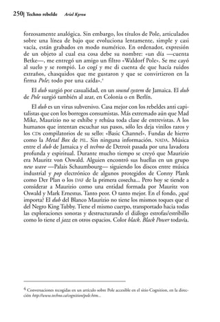 250    Techno rebelde         Ariel Kyrou



      forzosamente analógica. Sin embargo, los títulos de Pole, articulados
      sobre una línea de bajo que evoluciona lentamente, simple y casi
      vacía, están grabados en modo numérico. En ordenador, expresión
      de un objeto al cual esa cosa debe su nombre: «un día —cuenta
      Betke—, me entregó un amigo un filtro «Waldorf Pole». Se me cayó
      al suelo y se rompió. Lo cogí y me di cuenta de que hacía ruidos
      extraños, chasquidos que me gustaron y que se convirtieron en la
      firma Pole; todo por una caída».4
         El dub surgió por casualidad, en un sound system de Jamaica. El dub
      de Pole surgió también al azar, en Colonia o en Berlín.
          El dub es un virus subversivo. Casa mejor con los rebeldes anti capi-
      talistas que con los borregos consumistas. Más extremado aún que Mad
      Mike, Maurizio no se exhibe y rehúsa toda clase de entrevistas. A los
      humanos que intentan escuchar sus pasos, sólo les deja vinilos raros y
      los CDs compilatorios de su sello: «Basic Channel». Fundas de hierro
      como la Metal Box de PIL. Sin ninguna información. NADA. Música
      entre el dub de Jamaica y el techno de Detroit pasada por una lavadora
      profunda y espiritual. Durante mucho tiempo se creyó que Maurizio
      era Mauritz von Oswald. Alguien encontró sus huellas en un grupo
      new wave —Palais Schaumbourg— siguiendo los discos entre música
      industrial y pop electrónico de algunos protegidos de Conny Plank
      como Der Plan o los DAF de la primera cosecha... Pero hoy se tiende a
      considerar a Maurizio como una entidad formada por Mauritz von
      Oswald y Mark Ernestus. Tanto peor. O tanto mejor. En el fondo, ¿qué
      importa? El dub del Blanco Maurizio no tiene los mismos toques que el
      del Negro King Tubby. Tiene el mismo cuerpo, transportado hacia todas
      las exploraciones sonoras y destructurando el diálogo estrofas/estribillo
      como lo tiene el jazz en otros espacios. Color black. Black Power todavía.




      4 Conversaciones recogidas en un artículo sobre Pole accesible en el sitio Cognition, en la direc-
      ción http://www.techno.ca/cognition/pole.htm...
 