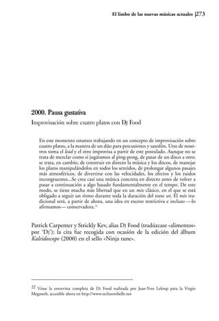 El limbo de las nuevas músicas actuales         273




2000. Pausa gustativa
Improvisación sobre cuatro platos con DJ Food

    En este momento estamos trabajando en un concepto de improvisación sobre
    cuatro platos, a la manera de un dúo para percusiones y saxofón. Uno de noso-
    tros toma el lead y el otro improvisa a partir de este postulado. Aunque no se
    trata de mezclar como si jugáramos al ping-pong, de pasar de un disco a otro;
    se trata, en cambio, de construir en directo la música y los discos, de manejar
    los platos manipulándolos en todos los sentidos, de prolongar algunos pasajes
    más atmosféricos, de divertirse con las velocidades, los efectos y los ruidos
    incongruentes...Se crea casi una música concreta en directo antes de volver a
    pasar a continuación a algo basado fundamentalmente en el tempo. De este
    modo, se tiene mucha más libertad que en un mix clásico, en el que se está
    obligado a seguir un ritmo durante toda la duración del tono set. El mix tra-
    dicional será, a partir de ahora, una idea en exceso restrictiva e incluso —lo
    afirmamos— conservadora.22


Patrick Carpenter y Strickly Kev, alias DJ Food (tradúzcase «alimentos»
por ‘DJ’); la cita fue recogida con ocasión de la edición del álbum
Kaleidoscope (2000) en el sello «Ninja tune».




22 Véase la entrevista completa de DJ Food realizada por Jean-Yves Leloup para la Virgin
Megaweb, accesible ahora en http://www.technorebelle.net
 