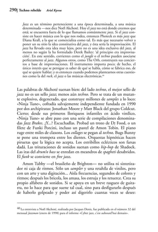 290    Techno rebelde        Ariel Kyrou



          Jazz es un término perteneciente a una época determinada, a una música
          determinada —nos dice Noël Akchoté. Hoy el jazz no está donde creemos que
          está; se encuentra fuera de lo que llamamos comúnmente jazz. Si el jazz con-
          siste en hacer música con lo que nos rodea, entonces Photeck es más jazz que
          Diana Krall, a la que se comercializa como tal. Es más que necesario volver a
          poner un su sitio la idea constitutiva del jazz, y ésta sería la improvisación. El
          jazz ha llevado esta idea muy lejos, pero no es una idea exclusiva del jazz, al
          menos no según la ha formulado Derek Bailey: ‘al principio era improvisa-
          ción’. En este sentido, corrientes como el jungle o el techno pueden asociarse
          perfectamente al jazz. Algunos otros, como The Orb, construyen sus concier-
          tos a base de improvisaciones. El instrumento importa poco; de hecho, el
          único interés que se persigue es saber de qué se habla, cómo se fabrica eso, de
          qué se quiere hablar; y es entonces cuando podemos plantearnos otras cuestio-
          nes como la del rock, el jazz o las músicas electrónicas.40


      Las palabras de Akchoté suenan bien: del lado techno, el mejor sello de
      jazz no es un sello jazz; menos aún techno. Pero se trata de un mutan-
      te explosivo, degenerado, que construye millones de samples a lo loco:
      «Ninja Tune», cofradía salvajemente independiente fundada en 1990
      por dos archipiratas: Jonathan Moore y Matt Black del grupo Coldcut.
      Cierto; desde sus primeros lloriqueos infantiles en ácido vinílico,
      «Ninja Tune» se abre paso con una serie de compilaciones denomina-
      das Jazz Brakes. ¿Y...? Escuchadlas. Probad un trozo de DJ Food, o un
      filete de Funki Porcini, incluso un pastel de Amon Tobin. El piano
      ruge entre miles de claxons. Los collages se pegan al techno. Bugs Bunny
      se pone una trompeta entre los dientes. Orquestas hipnóticas hacen
      piruetas que la lógica no acepta. Los estribillos eclécticos son farsas
      dadá. Las trituraciones de sonidos suenan como hip-hop de Shadock.
      Las iras del drum’n bass se enredan en meandros de spagheti desabridos.
      El funk se convierte en free jazz.
          Amon Tubby —el brasileño de Brighton— no utiliza ni sintetiza-
      dor ni caja de ritmos. Sólo un sampler y una retahíla de vinilos, pero
      con un arte y una digitación... Aísla frecuencias, segundos de colores y
      ritmos; después los bricola, los amasa, los estruja y los retuerce. Crea su
      propio alfabeto de sonidos. Si se apoya en un breve rasgueo de guita-
      rra, no lo hace para que suene tal cual, sino para desfigurarlo después
      de haberlo golpeado y poder así digerirlo cuantas veces se desee:


      40 La entrevista a Noël Akchoté, realizada por Jacques Denis, fue publicada en el número 32 del
      mensual Jazzman (enero de 1998) para el informe «Cyber jazz, c’est auhourd’hui demain».
 