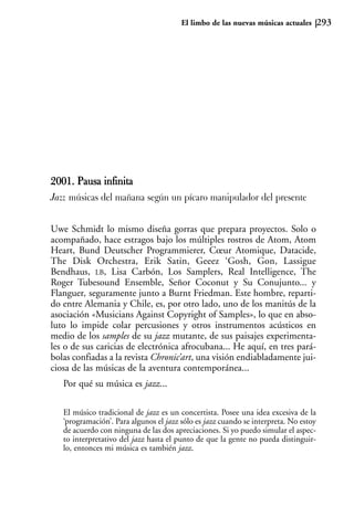 El limbo de las nuevas músicas actuales       293




2001. Pausa infinita
Jazz músicas del mañana según un pícaro manipulador del presente


Uwe Schmidt lo mismo diseña gorras que prepara proyectos. Solo o
acompañado, hace estragos bajo los múltiples rostros de Atom, Atom
Heart, Bund Deutscher Programmierer, Cœur Atomique, Datacide,
The Disk Orchestra, Erik Satin, Geeez ‘Gosh, Gon, Lassigue
Bendhaus, LB, Lisa Carbón, Los Samplers, Real Intelligence, The
Roger Tubesound Ensemble, Señor Coconut y Su Conujunto... y
Flanguer, seguramente junto a Burnt Friedman. Este hombre, reparti-
do entre Alemania y Chile, es, por otro lado, uno de los manitús de la
asociación «Musicians Against Copyright of Samples», lo que en abso-
luto lo impide colar percusiones y otros instrumentos acústicos en
medio de los samples de su jazz mutante, de sus paisajes experimenta-
les o de sus caricias de electrónica afrocubana... He aquí, en tres pará-
bolas confiadas a la revista Chronic’art, una visión endiabladamente jui-
ciosa de las músicas de la aventura contemporánea...
   Por qué su música es jazz...

   El músico tradicional de jazz es un concertista. Posee una idea excesiva de la
   ‘programación’. Para algunos el jazz sólo es jazz cuando se interpreta. No estoy
   de acuerdo con ninguna de las dos apreciaciones. Si yo puedo simular el aspec-
   to interpretativo del jazz hasta el punto de que la gente no pueda distinguir-
   lo, entonces mi música es también jazz.
 