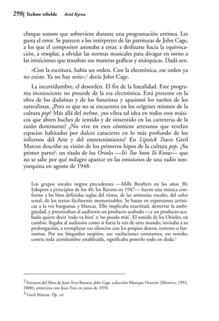 298    Techno rebelde        Ariel Kyrou



      choque sonoro que sobreviene durante una programación errónea. Les
      gusta el error. Se parecen a los intérpretes de las partituras de John Cage,
      a los que el compositor animaba a errar, a deslizarse hacia la equivoca-
      ción, a resoplar, a olvidar las normas musicales para divagar en torno a
      las intuiciones que trazaban sus maneras gráficas y anárquicas. Dadá zen.
         «Con la escritura, había un orden. Con la electrónica, ese orden ya
      no existe. Ya no hay serie»,2 decía John Cage.
          La incertidumbre, el desorden. El fin de la linealidad. Este progra-
      ma inconsciente no procede de la era electrónica. Está presente en la
      obra de los dadaístas y de los futuristas y apasionó los sueños de los
      surrealistas. ¿Pero es que no se encuentra en los orígenes mismos de la
      cultura pop? Más allá del techno, ¿no vibra tal idea en todos esos músi-
      cos que abren baches de sentido y de sinsentido en las carreteras de la
      razón dominante? ¿No vive en esos cósmicos artesanos que revelan
      espacios habitados por dulces caracteres en lo más profundo de los
      infiernos del Arte y del entretenimiento? En Lipstick Traces Greil
      Marcus describe su visión de los primeros hipos de la cultura pop. ¿Su
      primer parto?: un título de los Orioles —It’s Too Soon To Know— que
      no se sabe por qué milagro aparece en las emisiones de una radio neo-
      yorquina en agosto de 1948:

          Los grupos vocales negros precedentes —Mills Brothers en los años 30,
          Inkspots a principios de los 40, los Ravens en 1947— hacen una música con-
          forme a las bien definidas reglas del ritmo, de las armonías vocales, del color
          tonal, de los textos fácilmente memorizables. Se basan en expresiones artísti-
          cas a la vez burguesas y blancas. Ello implicaba exactitud, desterrar la ambi-
          güedad, y presentaban al auditorio un producto acabado —y un producto aca-
          bado quiere decir ‘todo va bien’ o ‘no puedo más’. El sonido de los Orioles, en
          cambio, llegaba al auditorio como si fuera la voz de otro mundo; invitaba a su
          prolongación, a reemplazar sus silencios con los propios deseos, temores o fan-
          tasmas. Por sus lánguidos suspiros, sus vacilaciones constantes, ese sonido,
          contra toda certidumbre establecida, significaba ponerlo todo en duda.3




      2 Extracto del libro de Jean-Yves Bosseur John Cage, colección Musique Ouverte (Minerve, 1993,
      2000); entrevista con Jean-Yves en junio de 1970.
      3 Greil Marcus, Op. cit.
 