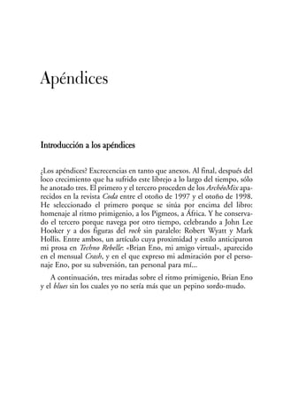 Apéndices


Introducción a los apéndices

¿Los apéndices? Excrecencias en tanto que anexos. Al final, después del
loco crecimiento que ha sufrido este librejo a lo largo del tiempo, sólo
he anotado tres. El primero y el tercero proceden de los ArchéoMix apa-
recidos en la revista Coda entre el otoño de 1997 y el otoño de 1998.
He seleccionado el primero porque se sitúa por encima del libro:
homenaje al ritmo primigenio, a los Pigmeos, a África. Y he conserva-
do el tercero porque navega por otro tiempo, celebrando a John Lee
Hooker y a dos figuras del rock sin paralelo: Robert Wyatt y Mark
Hollis. Entre ambos, un artículo cuya proximidad y estilo anticiparon
mi prosa en Techno Rebelle: «Brian Eno, mi amigo virtual», aparecido
en el mensual Crash, y en el que expreso mi admiración por el perso-
naje Eno, por su subversión, tan personal para mí...
    A continuación, tres miradas sobre el ritmo primigenio, Brian Eno
y el blues sin los cuales yo no sería más que un pepino sordo-mudo.
 