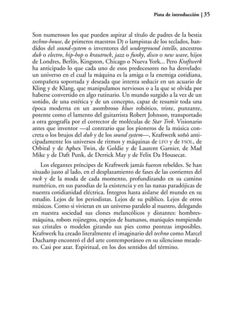 Pista de introducción   35


Son numerosos los que pueden aspirar al título de padres de la bestia
techno-house, de primeros maestros DJ o lampistas de los teclados, ban-
didos del sound-system o inventores del underground intello, ancestros
dub o electro, hip-hop o krautrock, jazz o funky, disco o new wave, hijos
de Londres, Berlín, Kingston, Chicago o Nueva York... Pero Kraftwerk
ha anticipado lo que cada uno de esos predecesores no ha desvelado:
un universo en el cual la máquina es la amiga o la enemiga cotidiana,
compañera soportada y deseada que intenta seducir en un acuario de
Kling y de Klang, que manipulamos nerviosos o a la que se olvida por
haberse convertido en algo rutinario. Un mundo surgido a la vez de un
sonido, de una estética y de un concepto, capaz de resumir toda una
época moderna en un asombroso blues robótico, triste, punzante,
potente como el lamento del guitarrista Robert Johnson, transportado
a otra geografía por el corrector de moléculas de Star Trek. Visionario
antes que inventor —al contrario que los pioneros de la música con-
creta o los brujos del dub y de los sound system—, Kraftwerk soñó anti-
cipadamente los universos de ritmos y máquinas de LFO y de FSOL, de
Orbital y de Aphex Twin, de Goldie y de Laurent Garnier, de Mad
Mike y de Daft Punk, de Derrick May y de Felix Da Housecat.
    Los elegantes príncipes de Kraftwerk jamás fueron rebeldes. Se han
situado justo al lado, en el desplazamiento de fases de las corrientes del
rock y de la moda de cada momento, profundizando en su camino
numérico, en sus parodias de la existencia y en las nanas paradójicas de
nuestra cotidianidad eléctrica. Íntegros hasta aislarse del mundo en su
estudio. Lejos de los periodistas. Lejos de su público. Lejos de otros
músicos. Como si vivieran en un universo paralelo al nuestro, delegando
en nuestra sociedad sus clones melancólicos y distantes: hombres-
máquina, robots rojinegros, espejos de humanos, maniquíes rompiendo
sus cristales o modelos girando sus pies como peonzas imposibles.
Kraftwerk ha creado literalmente el imaginario del techno como Marcel
Duchamp encontró el del arte contemporáneo en su silencioso meade-
ro. Casi por azar. Espiritual, en los dos sentidos del término.
 