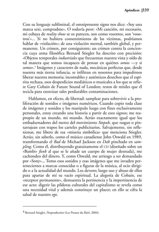 Apéndices   339


Con su lenguaje subliminal, el omnipresente signo nos dice: «Soy una
marca sexi, compradme». O todavía peor: «Mi canción, mi escenario,
mi cobaya de reality show se os parecen, son como vosotros, son ‘voso-
tros’»... Si no hubiera consentimiento de las víctimas, podríamos
hablar de «violación»; de una violación mental, también global, y per-
manente. Un crimen, por consiguiente; un crimen contra la concien-
cia cuya arma filosófica Bernard Stiegler ha descrito con precisión:
«Objetos temporales industriales que frecuentan nuestra vista y oído de
tal manera que somos incapaces de pensar en quiénes somos —y si
somos».4 Imágenes y caracteres de nada, mecánicas perfectas que, desde
nuestra más tierna infancia, se infiltran en nosotros para impedirnos
liberar nuestra memoria; incontables y auténticos desechos que el espí-
ritu rechaza, esos desperdicios mediáticos o musicales a los que se refie-
re Gary Cobain de Future Sound of London; restos de misiles que él
recicla para exorcizar tales perdurables contaminaciones.
    Hablamos, en efecto, de libertad: samplear para sobrevivir a la pro-
liferación de sonidos e imágenes numéricos. Cuando copio toda clase
de imágenes y sonidos y los manipulo luego con fines exclusivamente
personales, estoy creando una historia a partir de esos signos; me rea-
propio de un mundo, mi mundo. Actúo exactamente igual que los
embadurnadores del metro del movimiento Stopub, que rasgan o pin-
tarrajean con trapos los carteles publicitarios. Salvajemente, sin refle-
xionar, me libero de esa «miseria simbólica» que menciona Stiegler.
Actúo, sin saberlo, como el músico canadiense John Oswald en 1989,
transformando el Bad de Michael Jackson en Dab pinchado en sam-
pling. Como él, distribuyendo gratuitamente el CD (diseñado sobre un
«Bambi» funk al que se le añade un cuerpo de mujer desnuda), me
cachondeo del dinero. Y, como Oswald, me arriesgo a ser demandado
por «Sony»... Tomo esos sonidos y esas imágenes que me invaden per-
tenecientes a marcas conocidas o a figuras de la música, al ocio dirigi-
do o a la actualidad del mundo. Los devoro; luego uso y abuso de ellos
para apartar de mí su vacío espiritual. La alegoría de Cobain, ese
«receptor permanente», demuestra la pertinencia y la impertinencia de
ese acto: digerir las píldoras culturales del capitalismo se revela como
una necesidad vital y además constituye un placer; en ello se cifra la
salud de nuestro ego.


4 Bernard Stiegler, Postproduction (Les Presses du Réel, 2004).
 