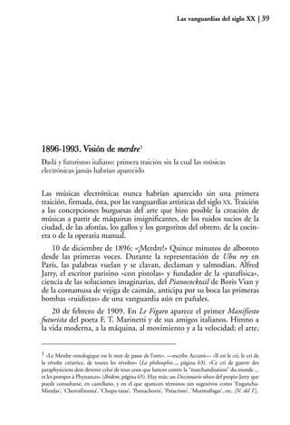 Las vanguardias del siglo XX              39




1896-1993. Visión de merdre1
     1
Dadá y futurismo italiano: primera traición sin la cual las músicas
electrónicas jamás habrían aparecido


Las músicas electrónicas nunca habrían aparecido sin una primera
traición, firmada, ésta, por las vanguardias artísticas del siglo XX. Traición
a las concepciones burguesas del arte que hizo posible la creación de
músicas a partir de máquinas insignificantes, de los ruidos sucios de la
ciudad, de las afonías, los gallos y los gorgoritos del obrero, de la cocin-
era o de la operaria manual.
    10 de diciembre de 1896: «¡Merdre!» Quince minutos de alboroto
desde las primeras voces. Durante la representación de Ubu rey en
París, las palabras vuelan y se clavan, declaman y salmodian. Alfred
Jarry, el escritor parisino «con pistolas» y fundador de la «patafísica»,
ciencia de las soluciones imaginarias, del Pianococktail de Boris Vian y
de la cornamusa de vejiga de caimán, anticipa por su boca las primeras
bombas «ruidistas» de una vanguardia aún en pañales.
    20 de febrero de 1909. En Le Figaro aparece el primer Manifiesto
futurista del poeta F. T. Marinetti y de sus amigos italianos. Himno a
la vida moderna, a la máquina, al movimiento y a la velocidad; el arte,


1 «Le Merdre ontologique est le mot de passe de l’otre». —escribe Accursi— «Il est le cri, le cri de
la révolte créatrice, de toutes les révoltes» (La philosophie..., página 63). «Ce cri de guerre des
pataphysiciens doit devenir celui de tous ceux que luttent contre la “marchandisation” du monde ...
et les pompes à Phynances» (Ibídem, página 65). Hay más: un Diccionario úbico del propio Jarry que
puede consultarse, en castellano, y en el que aparecen términos tan sugestivos como ‘Engancha-
Mierdas’, ‘Chorrafinanza’, ‘Chupa-tasas’, ‘Panzachorra’, ‘Patacristo’, ‘Murmufisgar’, etc. [N. del T.].
 