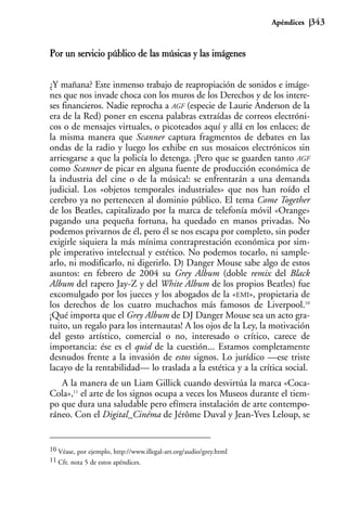 Apéndices   343


Por un servicio público de las músicas y las imágenes


¿Y mañana? Este inmenso trabajo de reapropiación de sonidos e imáge-
nes que nos invade choca con los muros de los Derechos y de los intere-
ses financieros. Nadie reprocha a AGF (especie de Laurie Anderson de la
era de la Red) poner en escena palabras extraídas de correos electróni-
cos o de mensajes virtuales, o picoteados aquí y allá en los enlaces; de
la misma manera que Scanner captura fragmentos de debates en las
ondas de la radio y luego los exhibe en sus mosaicos electrónicos sin
arriesgarse a que la policía lo detenga. ¡Pero que se guarden tanto AGF
como Scanner de picar en alguna fuente de producción económica de
la industria del cine o de la música!: se enfrentarán a una demanda
judicial. Los «objetos temporales industriales» que nos han roído el
cerebro ya no pertenecen al dominio público. El tema Come Together
de los Beatles, capitalizado por la marca de telefonía móvil «Orange»
pagando una pequeña fortuna, ha quedado en manos privadas. No
podemos privarnos de él, pero él se nos escapa por completo, sin poder
exigirle siquiera la más mínima contraprestación económica por sim-
ple imperativo intelectual y estético. No podemos tocarlo, ni sample-
arlo, ni modificarlo, ni digerirlo. DJ Danger Mouse sabe algo de estos
asuntos: en febrero de 2004 su Grey Album (doble remix del Black
Album del rapero Jay-Z y del White Album de los propios Beatles) fue
excomulgado por los jueces y los abogados de la «EMI», propietaria de
los derechos de los cuatro muchachos más famosos de Liverpool.10
¡Qué importa que el Grey Album de DJ Danger Mouse sea un acto gra-
tuito, un regalo para los internautas! A los ojos de la Ley, la motivación
del gesto artístico, comercial o no, interesado o crítico, carece de
importancia: ése es el quid de la cuestión... Estamos completamente
desnudos frente a la invasión de estos signos. Lo jurídico —ese triste
lacayo de la rentabilidad— lo traslada a la estética y a la crítica social.
   A la manera de un Liam Gillick cuando desvirtúa la marca «Coca-
Cola»,11 el arte de los signos ocupa a veces los Museos durante el tiem-
po que dura una saludable pero efímera instalación de arte contempo-
ráneo. Con el Digital_Cinéma de Jérôme Duval y Jean-Yves Leloup, se


10 Véase, por ejemplo, http://www.illegal-art.org/audio/grey.html
11 Cfr. nota 5 de estos apéndices.
 