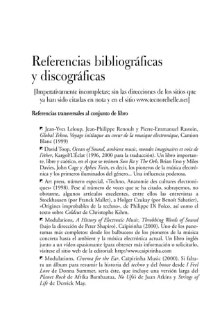 Referencias bibliográficas
y discográficas
[Imperativamente incompletas; sin las direcciones de los sitios que
  ya han sido citadas en nota y en el sitio www.tecnorebelle.net]
Referencias transversales al conjunto de libro

       Jean-Yves Leloup, Jean-Philippe Renoult y Pierre-Emmanuel Rastoin,
   Global Tekno, Voyage initïaque au coeur de la musique électronique, Camion
   Blanc (1999)
      David Toop, Ocean of Sound, ambient music, mondes imaginaires et voix de
   l’éther, Kargol/L’Éclat (1996, 2000 para la traducción). Un libro importan-
   te, libre y caótico, en el que se reúnen Sun Ra y The Orb, Brian Eno y Miles
   Davies, John Cage y Aphex Twin, es decir, los pioneros de la música electró-
   nica y los primeros iluminados del género... Una influencia poderosa.
       Art press, número especial, «Techno, Anatomie des cultures électroni-
   ques» (1998). Pese al número de veces que se ha citado, subrayemos, no
   obstante, algunos artículos excelentes, entre ellos las entrevistas a
   Stockhausen (por Franck Mallet), a Holger Czukay (por Benoît Sabatier),
   «Origines improbables de la techno», de Philippe Di Folco, así como el
   texto sobre Coldcut de Christophe Kihm.
       Modulations, A History of Electronic Music, Throbbing Words of Sound
   (bajo la dirección de Peter Shapiro), Caïpirinha (2000). Uno de los pano-
   ramas más completos: desde los balbuceos de los pioneros de la música
   concreta hasta el ambient y la música electrónica actual. Un libro inglés
   junto a un vídeo apasionante (para obtener más información o solicitarlo,
   visítese el sitio web de la editorial: http:/www.caipirinha.com
      Modulations, Cinema for the Ear, Caïpirinha Music (2000). Si falta-
   ra un álbum para resumir la historia del techno y del house desde I Feel
   Love de Donna Summer, sería éste, que incluye una versión larga del
   Planet Rock de Afrika Bambaataa, No Ufo’s de Juan Atkins y Strings of
   Life de Derrick May.
 