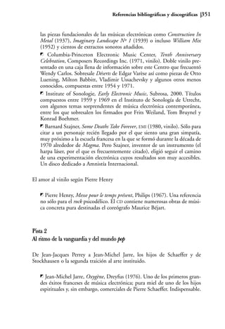 Referencias bibliográficas y discográficas   351


   las piezas fundacionales de las músicas electrónicas como Construction In
   Metal (1937), Imaginary Landscape Nº 1 (1939) o incluso William Mix
   (1952) y cientos de extractos sonoros añadidos.
       Columbia-Princeton Electronic Music Center, Tenth Anniversary
   Celebration, Composers Recordings Inc. (1971, vinilo). Doble vinilo pre-
   sentado en una caja llena de información sobre este Centro que frecuentó
   Wendy Carlos. Sobresale Déserts de Edgar Varèse así como piezas de Otto
   Luening, Milton Babbitt, Vladimir Ussachevsky y algunos otros menos
   conocidos, compuestas entre 1954 y 1971.
      Institute of Sonologie, Early Electronic Music, Subrosa, 2000. Títulos
   compuestos entre 1959 y 1969 en el Instituto de Sonología de Utrecht,
   con algunos temas sorprendentes de música electrónica contemporánea,
   entre los que sobresalen los firmados por Frits Weiland, Tom Bruynel y
   Konrad Boehmer.
     Barnard Szajner, Some Deaths Take Forever, EMI (1980, vinilo). Sólo para
   citar a un personaje recién llegado por el que siento una gran simpatía,
   muy próximo a la escuela francesa en la que se formó durante la década de
   1970 alrededor de Magma. Pero Szajner, inventor de un instrumento (el
   harpa láser, por el que es frecuentemente citado), eligió seguir el camino
   de una experimentación electrónica cuyos resultados son muy accesibles.
   Un disco dedicado a Amnistía Internacional.

El amor al vinilo según Pierre Henry

     Pierre Henry, Messe pour le temps présent, Philips (1967). Una referencia
   no sólo para el rock psicodélico. El CD contiene numerosas obras de músi-
   ca concreta pura destinadas el coreógrafo Maurice Béjart.



Pista 2
Al ritmo de la vanguardia y del mundo pop

De Jean-Jacques Perrey a Jean-Michel Jarre, los hijos de Schaeffer y de
Stockhausen o la segunda traición al arte instituido.

     Jean-Michel Jarre, Oxygène, Dreyfus (1976). Uno de los primeros gran-
   des éxitos franceses de música electrónica; pura miel de uno de los hijos
   espirituales y, sin embargo, comerciales de Pierre Schaeffer. Indispensable.
 