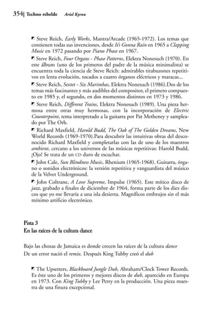 354    Techno rebelde    Ariel Kyrou




            Steve Reich, Early Works, Mantra/Arcade (1965-1972). Los temas que
         contienen todas sus invenciones, desde It’s Gonna Rain en 1965 a Clapping
         Music en 1972 pasando por Piano Phase en 1967.
           Steve Reich, Four Organs - Phase Patterns, Elektra Nonesuch (1970). En
         este álbum (uno de los primeros del padre de la música minimalista) se
         encuentra toda la ciencia de Steve Reich: admirables tirabuzones repetiti-
         vos en lenta evolución, tocados a cuatro órganos eléctricos y maracas...
           Steve Reich, Sextet - Six Marimbas, Elektra Nonesuch (1986).Dos de los
         temas más fascinantes y más audibles del compositor, el primero compues-
         to en 1985 y, el segundo, en dos momentos distintos en 1973 y 1986.
            Steve Reich, Different Trains, Elektra Nonesuch (1989). Una pieza her-
         mosa entre otras muy hermosas, con la incorporación de Electric
         Counterpoint, tema interpretado a la guitarra por Pat Metheney y samplea-
         do por The Orb.
            Richard Maxfield, Harold Budd, The Oak of The Golden Dreams, New
         World Records (1969-1970).Para descubrir las intuitivas obras del desco-
         nocido Richard Maxfield y completarlas con las de uno de los maestros
         ambient, cercano a los universos de las músicas repetitivas: Harold Budd,
         ¡Ojo! Se trata de un CD duro de escuchar.
           John Cale, Sun Blindness Music, Rhenium (1965-1968). Guitarra, órga-
         no o sonidos electrónicos: la versión repetitiva y vanguardista del músico
         de la Velvet Underground.
            John Coltrane, A Love Supreme, Impulse (1965). Este mítico disco de
         jazz, grabado a finales de diciembre de 1964, forma parte de los diez dis-
         cos que yo me llevaría a una isla desierta. Magníficos embrujos sin el más
         mínimo artificio electrónico.



      Pista 3
      En las raíces de la cultura dance

      Bajo las chozas de Jamaica es donde crecen las raíces de la cultura dance
      De un error nació el remix. Después King Tubby creó el dub

            The Upsetters, Blackboard Jungle Dub, Abraham/Clock Tower Records.
         Es éste uno de los primeros y mejores discos de dub, aparecido en Europa
         en 1973. Con King Tubby y Lee Perry en la producción. Una pieza maes-
         tra de una finura excepcional.
 