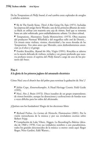 356    Techno rebelde    Ariel Kyrou



      De las Temptations al Philly Sound, el soul cambia entre esplendor de arreglos
      y anhelos acústicos

            Sly & The Family Stone, There’s A Riot Going On, Epic (1971). Incluidas
         las sorpresas del amigo Stevie Wonder, uno de los primeros álbumes de músi-
         ca black en utilizar con maestría una caja de ritmos. Soul que se remonta
         hasta un calor sofisticado, pero endiabladamente urbano. Un disco colosal.
            Temptations, Masterpiece, Tamla Motown/BMG (1973). Obra maestra
         del productor Norman Whitfield y del magnífico sello soul de Detroit...
         Un éxtasis entre violines, vientos, electricidad y las voces doradas de las
         Temptations. Tres años antes que Moroder, estos desbordamientos anun-
         cian ya el disco y el garage.
            Frankie Knuckles, Beyond the Mix, Virgin (1991). Knuckles se adorna
         en la mezcla delicada de violines, teclados y un groove profundo que susu-
         rra profusos textos: el espíritu del Philly Sound a cargo de uno de los pio-
         neros del house.



      Pista 4
      A la gloria de los primeros juglares del artesanado electrónico

      Cómo Neu! crea el drum’n bass del pobre para terminar la grabación de Neu! 2

            Julián Cope, Krautrocksampler, A Head Heritage Cosmic Field Guide
         (1995).
            Neu!, Neu 2, Brain (1972). Disco inaudito de un grupo sorprendente;
         de ritmos bestiales, aunque las detenciones y aceleraciones de bandas sean
         a veces difíciles para los oídos del aficionado.

      ¿Quiénes son los fundadores? Elogio de los electrones libres

            Richard Pinhas, Les Larmes de Nietzsche, Flammarion (2001). Por la
         visión nietzscheana de la música y por sus reveladores escritos sobre
         Robert Fripp.
            Compilación de Luke Vibert, Nuggets, Lo Recording/La Baleine (déca-
         das de 1960 y 1970). Con sus verdaderos nombres o con pseudónimos,
         todos los grandes desconocidos de la música «a metro» están aquí: Roger
         Roger, Nino Gardini, Eddi Warner...
 