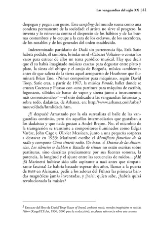 Las vanguardias del siglo XX          41


despegan y pegan a su gusto. Este sampling del mundo suena como una
condena permanente de la sociedad: el artista no sirve al progreso, lo
inventa y lo reinventa contra el desprecio de los hábitos y de las bue-
nas costumbres y lo escupe a la cara de los esclavos, de los sacerdotes,
de los notables y de los generales del orden establecido.
   Indeterminado partidario de Dadá sin pertenencia fija, Erik Satie
habría podido, él también, brindar en el «Cabaret Voltaire» o contar los
vasos para extraer de ellos un tema paródico musical. Hay que decir
que él ya había imaginado músicas caseras para degustar entre plato y
plato, la siesta del obispo y el orujo de Borgoña, música «ambiente»
antes de que saliera de la tierra aquel aeropuerto de Heathrow que ilu-
minará Brian Eno. «Primer compositor para máquinas», según David
Toop, Satie crea, a partir de 1917, la música Parade, ballet donde se
cruzan Cocteau y Picasso con «una partitura para máquina de escribir,
fogonazos, silbidos de barco de vapor y sirena junto a instrumentos
más convencionales»3 —el sitio dedicado a las vanguardias futuristas y,
sobre todo, dadaístas, de Arbanet, en: http://www.arbanet.com/arbat/
mouve/dada/html/dada.htm.
    ¿Y después? Arrastrado por la ola surrealista el baile de las van-
guardias continúa, pero sin aquellos intermediarios que gustaban a
los dadaístas y que nada gustan a André Breton. No, el microbio de
la transgresión se transmite a compositores iluminados como Edgar
Varèse, John Cage u Olivier Messiaen, junto a una pequeña sorpresa
a destacar en 1933: Marinetti escribe el Manifiesto futurista de la
radio y compone Cinco síntesis radio. De éstas, el Drama de las distan-
cias, Los silencios se hablan o Batalla de ritmos no están escritas sobre
partituras, sino descritas precisamente por sus fuentes sonoras, la
potencia, la longitud y el ajuste entre las secuencias de ruidos... ¡Ah!
¡Si Marinetti hubiese sido sólo aspirante a nazi antes que simpati-
zante fascista! Le habría bastado esperar dos años, llamar a la puerta
de BASF en Alemania, pedir a los zelotes del Führer las primeras ban-
das magnéticas jamás inventadas, y ¡hala!, quien sabe, ¿habría quizá
revolucionado la música?




3 Extracto del libro de David Toop Ocean of Sound, ambient music, mondes imaginaires et voix de
l’éther (Kargol/L’Éclat, 1996, 2000 para la traducción), excelente referencia sobre este asunto.
 