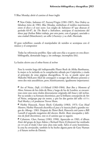 Referencias bibliográficas y discográficas   363


Y Blue Monday abrió el camino al house inglés

     New Order, Substance 87, Factory/Virgin (1981-1987). New Ordery su
   fabuloso éxito de 1983, Blue Monday, simbolizan el inédito matrimonio
   entre el disco y el new wave. Los singles de Substance 87 que abarcan el
   período 83-87, de The Beach a Subculture, anticipan el nacimiento del
   dance pop (Arthur Baker trabaja, por otra parte, con el grupo), asociado a
   una ciudad (Manchester), un sello («Factory» y su club: Hacienda.

El gran torbellino: cuando el manipulador de sonidos se acompasa con el
músico y el compositor

   Todas las referencias posibles. Que cada uno elija a su gusto en esta disco-
   bibliografía, demasiado larga y, sin embargo, incompleta (bis).

La fusión electro crea el tekno frente al techno

   Para la versión larga del indispensable Planet Rock de Afrika Bambaataa,
   la mejor es la incluida en la compilación editada por Caïpirinha y citada
   al principio de estas páginas discográficas, Si no, se puede optar por
   Malcolm MclLaren (fácil de conseguir) o escoger dos álbumes potentes y
   otros dos más anecdóticos, pero, históricamente, igualmente importantes:

      Art of Noise, Daft, ZTT/Island (1983-1984). Beat Box y Moments of
   Move, himnos de los clubs de Ibiza y luego de los de Londres, se encuen-
   tran entre esos raros títulos directamente originales del house y del techno.
   Por su sonido y su formato electrónico, por la brillante concepción de Art
   of Noise, antigrupo pop sin rostro, y por los dos genios del sello «ZTT»:
   Paul Morley y el productor Trevor Horn.
      Herbie Hancock, Future Shock, Columbia (1983). 1973. Con Head
   Hunters, Herbie Hancock electrifica el jazz y le inyecta funk y grandes tra-
   gos de «Moog». 1983. Después de Planet Rock, Hancock creó junto a Bill
   Laswell el segundo megaéxito del electro: Rockit. Beats sincopados y deli-
   rios de funk electrónico. este es el camino que se seguirá.
      Cybotron, Clear, Fantasy (1983, 1990). Aparecido en 1983, el álbum
   Enter del grupo de Juan Atkins y Richard Davis (Cybotron) fue reeditado
   en CD con el título Clear siete años más tarde. Salvo el corte homónimo,
   la cosa ha envejecido, también lo ha hecho alguna parte de Gary Numan
   y el futuro techno de Detroit.
 