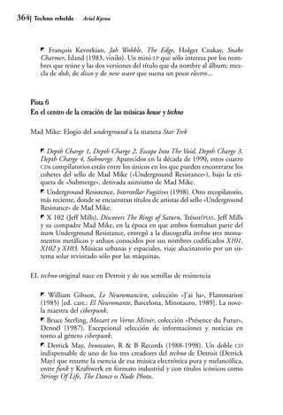 364    Techno rebelde    Ariel Kyrou




            François Kevorkian, Jah Wobble, The Edge, Holger Czukay, Snake
         Charmer, Island (1983, vinilo). Un mini-LP que sólo interesa por los nom-
         bres que reúne y las dos versiones del título que da nombre al álbum; mez-
         cla de dub, de disco y de new wave que suena un poco electro...



      Pista 6
      En el centro de la creación de las músicas house y techno

      Mad Mike: Elogio del underground a la manera Star Trek

            Depth Charge 1, Depth Charge 2, Escape Into The Void, Depth Charge 3,
         Depth Charge 4, Submerge. Aparecidos en la década de 1990, estos cuatro
         CDs compilatorios están entre los únicos en los que pueden encontrarse los
         cohetes del sello de Mad Mike («Underground Resistance»), bajo la eti-
         queta de «Submerge», derivada asimismo de Mad Mike.
            Underground Resistence, Interstellar Fugitives (1998). Otro recopilatorio,
         más reciente, donde se encuentran títulos de artistas del sello «Underground
         Resistance» de Mad Mike.
            X 102 (Jeff Mills), Discovers The Rings of Saturn, Trésor/PIAS. Jeff Mills
         y su compadre Mad Mike, en la época en que ambos formaban parte del
         team Underground Resistance, entregó a la discografía techno tres monu-
         mentos metálicos y arduos conocidos por sus nombres codificados X101,
         X102 y X103. Músicas urbanas y espaciales, viaje alucinatorio por un sis-
         tema solar revisitado sólo por las máquinas.

      EL techno original nace en Detroit y de sus semillas de resistencia

            William Gibson, Le Neuromancien, colección «J’ai lu», Flammarion
         (1985) [ed. cast.: El Neuromante, Barcelona, Minotauro, 1989]. La nove-
         la maestra del ciberpunk.
            Bruce Sterling, Mozart en Verres Miroir, colección «Présence du Futur»,
         Denoël (1987). Excepcional selección de informaciones y noticias en
         torno al género ciberpunk.
            Derrick May, Innovator, R & B Records (1988-1998). Un doble CD
         indispensable de uno de los tres creadores del techno de Detroit (Derrick
         May) que resume la esencia de esa música electrónica pura y melancólica,
         entre funk y Kraftwerk en formato industrial y con títulos icónicos como
         Strings Of Life, The Dance o Nude Photo.
 