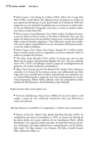 374    Techno rebelde    Ariel Kyrou




            Alvin Lucier, I Am Sitting In A Room (1981), Music On A Long Thin
         Wire (1980), Lovely Music. Dos álbumes locos. El primero es el fruto de
         una experiencia llevada por Lucier desde finales de la década de 1960: dos
         juegos de eco y de repetición de palabras que se convierten en música den-
         tro de una habitación. El segundo, más suave, es como su nombre indica:
         una música creada sobre hilo.
           Alvin Curram, Canti Illuminati, Fore (1982, vinilo). Confieso mi ternu-
         ra por las obras de Alvin Curran, ex de Musica Elettronica Viva, que teje
         tapices de música nueva de una belleza y finura raras. Una lección de cómo
         deben usarse las bandas magnéticas. Canti Illuminati mezcla aires medie-
         vales con la salvaje tranquilidad de un arte electrónico hábil para mezclar-
         se con los ruidos cotidianos.
            Alvin Curran, Fiori Chiari, Fiori Oscuri, Ananda Nº 4 (1976, vinilo).
         Disco a medio camino entre la vanguardia y caracteres infantiles. Raro en
         todos los sentidos del término.
            This Heat, Piano Records (1979, vinilo). Si tuviera que citar un solo
         álbum de los grupos experimentales llegados del rock, sería éste, grabado
         entre 1976 y 1978, con hallazgos, bucles y juegos de encabalgamientos de
         guitarras y de ritmos totalmente anticipadores.
           «Blue» Gene Tyranny, Just For The Record (1979, vinilo). Otro vinilo poco
         conocido en el terreno de las músicas nuevas, muy influenciado por John
         Cage, pero muy accesible para la música experimental, con momentos sua-
         ves, ritmos bidireccionales y juegos de azar. Con la participación de un per-
         sonaje importante: Robert Ashley. Además, viene con sorprendentes títulos
         también de Phil Harmonic, Paul DeMarinis y John Bischoff.

      Improvisación sobre cuatro platos con

           DJ Food, Kaleidoscope, Ninja Tune (2000). El arte de los platos y del
         sample a través de una sofisticada simulación entre jazz libertario y
         música de película.

      Hip-hop abstracto, turntablism y la vanguardia, o el plato como instrumento

            Return of the DJ, Volume One, Bomb Hip-Hop Records (1995). La
         compilación que lanzó el turntablism en 1995, ese nuevo arte hip-hop de
         los platos dentro de la gran tradición de los Grandmaster Flash y Afrika
         Bambaataa. Una orgía de samples manuales, de break-beats feroces, de gro-
         oves vivificantes y de ruidos significativos o insignificantes, con DJ Ghetto,
         Rob Swift, The Beat Junkies, Cut Chemist, DJ Babu, Invisibl Scratch
         Piklz, Mixmaster Mike, etc.
 