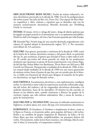 Léxico      385


EBM (ELECTRONIC BODY MUSIC). Fusión de música industrial y rit-
mos electrónicos practicada en la década de 1980. Una de las prefiguraciones
del techno actual. Sus jefes de fila: DAF, Front 242. Una especie de disco blan-
co, esquelético y tibio, violento y repetitivo que se identifica más con las
maneras exclusivamente electrónicas: Moroder devorado por Throbbing
Gristle (o viceversa).
ÉXTASIS. El éxtasis, MDMA o «droga del amor», droga de diseño químico que
ha jugado un papel esencial en el movimiento rave y su optimismo psicodélico.
Desde los clubs a los hangares, de Goa a San Francisco pasando por toda Europa.
EP. Extended Play. Versión larga de una canción destinada originalmente a los
cabarés (el español adoptó la denominación inglesa ‘EP’). 2. Por extensión,
mini-álbum de 3-6 canciones.
ELECTRO. Este género, practicado a comienzos de la década de 1980, nació
de la fusión de la música electrónica europea y del groove black, en particular
del rap. Es, por excelencia, el género que anticipó el house y sobre todo el tech-
no. El sonido pre-techno del electro procede sin duda de los productores
alcahuetes que aportaron su grano de locura experimental a esta música llega-
da del hip-hop: Arthur Baker con Bambaataa, Trevor Horn con McLaren y Bill
Laswell con Hancock. Desaparecido a mediados de la década de 1980, el elec-
tro renació desde mediados de la década de 1990 con una nueva generación
de músicos techno, hasta el punto de que hoy, por un extraño giro de la histo-
ria, se habla con frecuencia de electro para designar al conjunto de los géne-
ros electrónicos, en lugar de llamarlo techno...
ELECTRÓNICA. Escucharemos electrónica o, más explícitamente, intelligent
techno. La electrónica reúne todas las experiencias musicales sofisticadas surgi-
das del techno, del ambient y de las vanguardias electrónicas destinadas a la
audición doméstica, fuera de las dancefloors. El término ha ido cayendo en
desuso en los últimos años, cuando comienzan a florecer los grupos de la
corriente Laptop, que sólo utilizan ordenadores Mac y mesas de mezclas a
guisa de instrumentos.
ELECTRO-POP (o TECHNO POP). Sanciona el celebrado matrimonio en
Inglaterra, en plena época new wave, del pop y los instrumentos electrónicos.
EURODANCE. El Eurodance, el Eurobeat o simplemente el dance, como se
le llama en Francia, es el pariente pobre, pero popular, del house y del techno.
Perfila a un ramillete de grupos originarios de Alemania, de Italia y de los
Países Bajos que han reciclado, simplificándolos, los preceptos básicos del
techno. Técnicamente, todos tienen buen manejo y, sin embargo, falta lo esen-
cial: el alma, la innovación, el compromiso artístico.
 