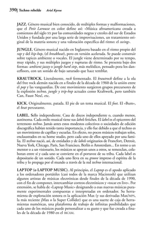 390    Techno rebelde      Ariel Kyrou



      JAZZ. Género musical bien conocido, de múltiples formas y malformaciones,
      que el Petit Larousse en color define así: «Música afroamericana creada a
      comienzos del siglo XX por las comunidades negras y creoles del sur de Estados
      Unidos y fundada por una larga serie de improvisaciones, un tratamiento ori-
      ginal de la materia sonora y una valoración específica del ritmo: el swing».
      JUNGLE. Género musical nacido en Inglaterra basado en el ritmo propio del
      rap y del hip-hop, (el breakbeat), pero en versión acelerada. Se puede construir
      sobre tapices ambiente o vocales. El jungle viene determinado por su tempo,
      muy rápido, y sus múltiples juegos y rupturas de ritmo. Se presenta bajo dos
      formas: ambient jazzy o jungle hard step, más melódico, pensado pora los dan-
      cefloors, con un sonido de bajo saturado que hace temblar.
      KRAUTROCK. Literalmente, rock fermentado. El krautrock define a la ola
      del free rock alemán nacida en a finales de la década de 1960 de la unión entre
      el pop y las vanguardias. De este movimiento surgieron grupos precursores de
      la explosión techno, jungle y trip-hop actuales como Kraftwerk, pero también
      Can, Faust Neu!, etc.
      KICK. Originalmente, patada. El pie de un tema musical. El foot. El «Bum»,
      el beat percutante.
      LABEL. Sello independiente. Casa de discos independiente o, cuando menos,
      autónoma. Cada estilo musical tiene sus labels fetiches. El label es el epicentro del
      terremoto techno. Jamás antes estos modestos colectivos o sociedades de edición
      discográfica habían tenido tanta importancia, y ello fue debido a que el techno es
      un movimiento de capillas y escuelas. En efecto, no pocos músicos trabajan solos,
      enclaustrados en su home studio, pero cada uno de ellos apoyado por una fami-
      lia. El techno nació, así, de entidades y de labels originarios de Francfort, Detroit,
      Nueva York, Chicago, París, San Francisco, Berlín o Amsterdam... En torno a un
      mentor o a un visionario, los músicos se apoyan unos a otros, se remezclan, cola-
      boran entre sí y cada uno se convierte en el portavoz de su tribu. Cada label es
      depositario de un sonido. Cada uno lleva en su groove impreso el espíritu de la
      tribu y lo propaga por el mundo a través de la red techno internacional.
      LAPTOP (o LAPTOP MUSIC). Al principio, el Laptop es el apodo aplicado
      a los ordenadores portátiles (casi todos de la marca Macintosh) que utilizan
      algunos artistas de músicas electrónicas desde finales de la década de 1990,
      con el fin de componer, intercambiar correos electrónicos y «tocar en live». Por
      extensión, se habla de «Laptop Music» designando a esas nuevas músicas pura-
      mente experimentales compuestas e interpretadas en ordenador. Su herra-
      mienta de exploración sonora es la aplicación Max (y sus derivadas Max/MPS,
      la más reciente jMax o la Super Collider) que es una suerte de caja de herra-
      mientas numéricas, una plataforma de trabajo de infinitas posibilidades que
      cada uno de los músicos puede personalizar a su gusto y que fue creada a fina-
      les de la década de 1980 en el IRCAM.
 