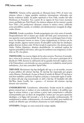 398    Techno rebelde     Ariel Kyrou



      TRANCE. Variante techno aparecida en Alemania hacia 1992, el trance une
      rítmicas veloces y largos quejidos sintéticos intensamente reforzados con
      bucles evolutivos ácidos. Su padre espiritual es Sven Väth, creador del sello
      Harthouse en Francfort. Fue a partir de su regreso de Goa (cuyo escenario
      estuvo perfilado por Pink Floyd y las músicas sedantes de los setenta) cuando
      Sven Väth y los productores alemanes crearon la música trance, calificada
      como psicodélica cuando, en realidad, está absolutamente recargada de abiga-
      rrados efectos.
      TRANSE. Estado secundario. Estado parapsíquico tan viejo como el mundo.
      Desprendimiento del sí mismo por medio del baile para reencontrarse con
      una aparente nueva personalidad. En las raves que se prolongan hasta el ama-
      necer, los danzantes entran en trance. Como antiguamente se hiciera con las
      drogas rituales, algunos toman éxtasis. El dancefloor oscila bajo los ultrabajos,
      golpes directos al plexo solar. El beat invade la respiración y los demás puntos
      vitales. Deleite hipnótico, absoluta desinhibición. La multitud explora las
      regiones psicodélicas del trance, salvo que los tambores sean máquinas y el cha-
      mán un DJ a los platos.
      TRAVELLERS. Los nuevos hippies de los años noventa. Practican el nomadis-
      mo y viven en la carretera. Se unieron al techno y a los ravers a principios de la
      década de 1990, durante la celebración de los grandes festivales ingleses como
      el de Glastonbury, convirtiendo sus casa-camiones en verdaderos sound systems
      ambulantes. ¿Los más conocidos? Spiral Tribe.
      TRIP-HOP. Movimiento hip-hop desligado del rap y, en tal sentido, cercano
      al gran público del abstract hip-hop. El trip-hop fue importado por grupos
      como Massive, Portishead y lo que se llamó el sonido de Bristol. El trip-hop es
      más bien melódico, próximo al espíritu acid-jazz y construido según el mode-
      lo clásico del pop song transmutado en dub o hip-hop. El fundador del sello
      Mo’Wax, James Lavelle, fue —parece— el inventor del término trip-hop
      durante una entrevista.
      UNDERGROUND. Literalmente, subterráneo. Estado inicial de cualquier
      género musical que se traduce en una avalancha de artistas y de público que
      sigue la misma música, y que rechaza a priori todo compromiso o reflexión
      sustituyéndolos por un deseo de integridad e incluso por una pura oposición
      ideológica a la lógica del mercado y a la de las grandes multinacionales. El
      underground va unido, evidentemente, a la creación de labels, pero también de
      medios de difusión que reivindican claramente su total independencia.
      UPTEMPO. Designa un tema musical de tempo rápido.
 