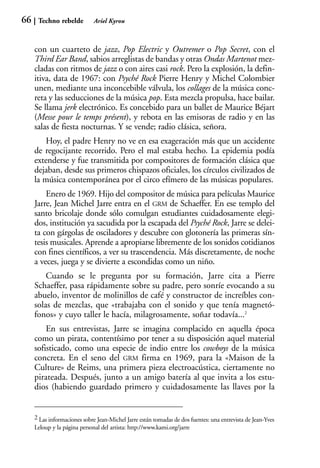 66    Techno rebelde          Ariel Kyrou



     con un cuarteto de jazz, Pop Electric y Outremer o Pop Secret, con el
     Third Ear Band, sabios arreglistas de bandas y otras Ondas Martenot mez-
     cladas con ritmos de jazz o con aires casi rock. Pero la explosión, la defin-
     itiva, data de 1967: con Psyché Rock Pierre Henry y Michel Colombier
     unen, mediante una inconcebible válvula, los collages de la música conc-
     reta y las seducciones de la música pop. Esta mezcla propulsa, hace bailar.
     Se llama jerk electrónico. Es concebido para un ballet de Maurice Béjart
     (Messe pour le temps présent), y rebota en las emisoras de radio y en las
     salas de fiesta nocturnas. Y se vende; radio clásica, señora.
         Hoy, el padre Henry no ve en esa exageración más que un accidente
     de regocijante recorrido. Pero el mal estaba hecho. La epidemia podía
     extenderse y fue transmitida por compositores de formación clásica que
     dejaban, desde sus primeros chispazos oficiales, los círculos civilizados de
     la música contemporánea por el circo efímero de las músicas populares.
         Enero de 1969. Hijo del compositor de música para películas Maurice
     Jarre, Jean Michel Jarre entra en el GRM de Schaeffer. En ese templo del
     santo bricolaje donde sólo comulgan estudiantes cuidadosamente elegi-
     dos, institución ya sacudida por la escapada del Psyché Rock, Jarre se delei-
     ta con gárgolas de osciladores y descubre con glotonería las primeras sín-
     tesis musicales. Aprende a apropiarse libremente de los sonidos cotidianos
     con fines científicos, a ver su trascendencia. Más discretamente, de noche
     a veces, juega y se divierte a escondidas como un niño.
         Cuando se le pregunta por su formación, Jarre cita a Pierre
     Schaeffer, pasa rápidamente sobre su padre, pero sonríe evocando a su
     abuelo, inventor de molinillos de café y constructor de increíbles con-
     solas de mezclas, que «trabajaba con el sonido y que tenía magnetó-
     fonos» y cuyo taller le hacía, milagrosamente, soñar todavía...2
         En sus entrevistas, Jarre se imagina complacido en aquella época
     como un pirata, contentísimo por tener a su disposición aquel material
     sofisticado, como una especie de indio entre los cowboys de la música
     concreta. En el seno del GRM firma en 1969, para la «Maison de la
     Culture» de Reims, una primera pieza electroacústica, ciertamente no
     pirateada. Después, junto a un amigo batería al que invita a los estu-
     dios (habiendo guardado primero y cuidadosamente las llaves por la


     2 Las informaciones sobre Jean-Michel Jarre están tomadas de dos fuentes: una entrevista de Jean-Yves
     Leloup y la página personal del artista: http://www.kami.org/jarre
 