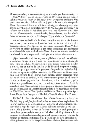 76    Techno rebelde   Ariel Kyrou



     Otro explorador y extraordinaria figura atrapado por los alucinógenos
     —Brian Wilson— cae en una depresión en 1967, en plena producción
     del mítico álbum Smile, de los Beach Boys, que jamás aparecerá. Una
     pena, pues ese disco habría sido un joyero a la altura del estupendo
     Good Vibrations, sinfonía en miniatura de órgano alocado y estertores
     aéreos, de vibráfono estupefaciente y de free pop que comienza y se
     inflama con el ruido de hervidero cósmico de un Theremin, o más bien
     de un electrotheremin, descendiendo, bamboleante, de las Ondas
     Martenot en otro tiempo utilizadas por Edgar Varèse en Ecuatorial.
         A mediados de la década de 1960, la música pop se disocia. Rompe
     sus marcos y sus prudentes formatos como si fuesen billetes verdes.
     Paradoja: cuando Phil Spector se vuelve más moderado, Brian Wilson
     se evapora en limbos psíquicos y Joe Meek desaparece por las buenas
     en el cielo de la eternidad; el show-biz se dispone entonces a seguir los
     caminos de la locura que —sin duda por descuido— ellos trazaron.
         ¿Qué pasa en la puritana Inglaterra? ¿Habrán regresado los Globbots
     y los Saroos de nuevo a la Tierra tras una estancia de siete años en la
     cara oculta de la luna? Sí, ciertamente: esos trasgos maliciosos invaden
     el mundo pop en forma de pastillas de la felicidad, de polvos de fuga,
     de varicela para guitarras o de pescados ahogando las melodías bajo
     diluvios de aguas de vajillas eléctricas. Los Globbots y los Saroos pene-
     tran en el cerebro de los jóvenes cuyos cabellos crecen al mismo ritmo
     que se colorean las camisas, y esos extraterrestres ponen en el corazón
     de sus canciones pop exóticas tribulaciones, guitarras ruidosas, gallos
     ahítos, arpegios clásicos, pim pam pums de tambores fugaces o breaks de
     voces bajo ecos. Alucinados en sentido propio y figurado, llueven los gru-
     pos en los estudios de Londres respondiendo a los recargados nombres
     de Wild Silko Lemon Tree, Ipssimus o Bamboo Shoot, Aquarian Age o
     Penny Peeps, Love Sculpture o The Fairy Tales, Koobas o The Brain...
         Hablaré de ellos más adelante: los músicos blancos y, sobre todo,
     black del bop y del free jazz habían abierto un camino, explosiones de
     improvisaciones y de disonancias en respuesta al jazz calibrado, pru-
     dentemente reglado según los cánones del éxito comercial; esta vez —
     entre 1966 y 1968—, a favor de fermentaciones y de múltiples quími-
     cas turbias, pero también en apoyo del Mayo del 68 parisino o de las
     protestas estudiantiles contra la guerra del Vietnam, con la voluntad de
     romper las músicas instituidas y de polucionar los aires arrojando sil-
     bidos, primero, contra las simpáticas cabezas blancas, intelectuales y sin
 