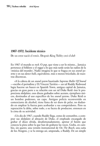 98    Techno rebelde   Ariel Kyrou




     1967-1972. Incidente técnico
          1
     De un error nació el remix. Después King Tubby creó el dub


     En 1967 el mundo es rock. O pop, que viene a ser lo mismo... Jamaica
     pertenece al folklore y el reggae a lo que más tarde serán las radios de la
     «música del mundo». Nadie imagina lo que se fragua en sus sound sys-
     tems y en sus dance halls, equivalente, más o menos bricolado, de nues-
     tras discotecas.
         «A la cabeza de un sound system bautizado Supreme Ruller Of Sound
     —escribe el periodista y DJ Vincent Tarrière— un tal Ruddy Redwood
     logra hacerse un hueco en Spanish Town, antigua capital de Jamaica,
     gracias en gran parte a su relación con un tal Duke Reid: éste le pro-
     porciona dubplates, esos discos grabados sobre acetato, ejemplares úni-
     cos, destinados al uso específico de los sound systems. Duke Reid es
     un hombre poderoso, un capo. Antiguo policía reconvertido en
     comerciante de alcohol, tiene fama de ser duro de pelar, no dudan-
     do en emplear la fuerza para acobardar a sus competidores. Pero su
     reputación la debe, sobre todo, a su faceta de productor, entonces en
     la cima de su actividad.
        «Un día de 1967, cuando Ruddy llega, como de costumbre, a com-
     prar sus dubplates al almacén de Duke, el empleado encargado de
     grabar el disco olvida, desafortunadamente, apretar el botón que
     conecta la pista sobre la que han de grabarse las voces. Graba, en cam-
     bio, sin querer, una versión instrumental de On The Beach, una cuña
     de los Paragons, y se la entrega así, amputada, a Ruddy. De un simple
 