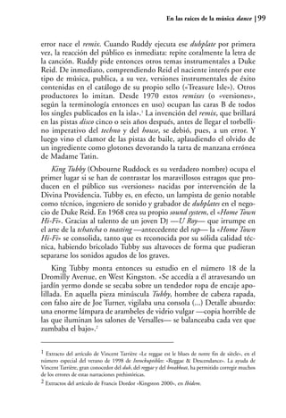 En las raíces de la música dance            99


error nace el remix. Cuando Ruddy ejecuta ese dubplate por primera
vez, la reacción del público es inmediata: repite coralmente la letra de
la canción. Ruddy pide entonces otros temas instrumentales a Duke
Reid. De inmediato, comprendiendo Reid el naciente interés por este
tipo de música, publica, a su vez, versiones instrumentales de éxito
contenidas en el catálogo de su propio sello («Treasure Isle»). Otros
productores lo imitan. Desde 1970 estos remixes (o «versiones»,
según la terminología entonces en uso) ocupan las caras B de todos
los singles publicados en la isla».1 La invención del remix, que brillará
en las pistas disco cinco o seis años después, antes de llegar el torbelli-
no imperativo del techno y del house, se debió, pues, a un error. Y
luego vino el clamor de las pistas de baile, aplaudiendo el olvido de
un ingrediente como glotones devorando la tarta de manzana errónea
de Madame Tatin.
    King Tubby (Osbourne Ruddock es su verdadero nombre) ocupa el
primer lugar si se han de contrastar los maravillosos estragos que pro-
ducen en el público sus «versiones» nacidas por intervención de la
Divina Providencia. Tubby es, en efecto, un lampista de genio notable
como técnico, ingeniero de sonido y grabador de dubplates en el nego-
cio de Duke Reid. En 1968 crea su propio sound system, el «Home Town
Hi-Fi». Gracias al talento de un joven DJ —U Roy— que irrumpe en
el arte de la tchatcha o toasting —antecedente del rap— la «Home Town
Hi-Fi» se consolida, tanto que es reconocida por su sólida calidad téc-
nica, habiendo bricolado Tubby sus altavoces de forma que pudieran
separarse los sonidos agudos de los graves.
     King Tubby monta entonces su estudio en el número 18 de la
Dromilly Avenue, en West Kingston. «Se accedía a él atravesando un
jardín yermo donde se secaba sobre un tendedor ropa de encaje apo-
lillada. En aquella pieza minúscula Tubby, hombre de cabeza rapada,
con falso aire de Joe Turner, vigilaba una consola (...) Detalle absurdo:
una enorme lámpara de arambeles de vidrio vulgar —copia horrible de
las que iluminan los salones de Versalles— se balanceaba cada vez que
zumbaba el bajo».2

1 Extracto del artículo de Vincent Tarrière «Le reggae est le blues de notre fin de siècle», en el
número especial del verano de 1998 de Inrockuptibles: «Reggae & Descendance». La ayuda de
Vincent Tarrière, gran conocedor del dub, del reggae y del breakbeat, ha permitido corregir muchos
de los errores de estas narraciones prehistóricas.
2 Extractos del artículo de Francis Dordor «Kingston 2000», en Ibídem.
 