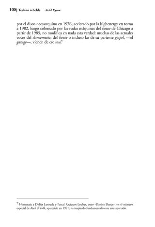 108    Techno rebelde       Ariel Kyrou



      por el disco neoyorquino en 1976, acelerado por la highenergy en torno
      a 1982, luego coloreado por las rudas máquinas del house de Chicago a
      partir de 1985, no modifica en nada esta verdad: muchas de las actuales
      voces del dancemusic, del house o incluso las de su pariente gospel, —el
      garage—, vienen de ese soul.7




      7 Homenaje a Didier Lestrade y Pascal Raciquot-Loubet, cuyo «Planète Dance», en el número
      especial de Rock & Folk, aparecido en 1991, ha inspirado fundamentalmente este apartado.
 