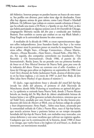 198    Techno rebelde   Ariel Kyrou



      del Atlántico. Innovan porque no pueden hacerse un hueco de otra mane-
      ra. Sus perfiles son diversos, pero todos tiene algo de desclasados. Entre
      ellos hay algunos artistas de gran talento, como Larry Heard o Marshall
      Jefferson. De Jefferson (que trabaja en correos cuando eclosiona el house y
      que ha echado una mano a DJ Pierre y a Spanky en sus Acid Trax), se dice
      que habría participado en algunas sesiones con el Art Ensemble de Chicago,
      congregación libertaria nacida del free jazz y conducida por Anthony
      Braxton. Pero también se cuenta que estaban en un trip Black Sabath y
      Deep Purple en la universidad durante los años setenta.
          A mediados de la década de 1980, se crean espontáneamente algu-
      nos sellos independientes. Jesse Saunders funda «Jes Say» y las ventas
      de su primer maxi le permiten poner en marcha la maquinaria. Nacen
      otros sellos: «Bright Star», «Chicago Connection», «Dance Manía»,
      «Sunset», «House Records», «State Street», «Sound Park», «Hot Mix 5»,
      etc. En seguida, dos compañías controlarán esa inundación: «Trax
      Records» y «DJ International». Desde 1986, el patrón de «DJ
      International», Rocky Jones, lía un petardo con sus primeras bombas
      de house en el New Musical Seminar de Nueva York, gran pow wow de
      la industria del disco. Firma un contrato con el sello «London» y el
      house de Chicago para editar en Inglaterra: en septiembre de 1986 Love
      Can’t Turn Around, de Farley Jackmaster Funk, alcanza el décimo pues-
      to en las listas inglesas, y en enero de 1987 es Jack Your Body, de Jim
      Slim (alias Steve Hurley) el que alcanza el número 1.
          El «Jack», vago equivalente house y alocado del smurf del hip-hop,
      invade los clubs del planeta, el primero el club Hacienda de
      Manchester, donde Mike Pickering se transforma en apóstol del géne-
      ro. La epidemia se extiende hasta Nueva York, donde 2 Puerto Ricans
      bricola un bootleg del No Way Back de Adonis añadiéndole briznas de
      humor latino y un riff de goteante teclado electrónico, mientras que un
      tal Todd Terry, ayudado por uno (Louie Vega) de los dos futuros pro-
      ductores del éxito de Masters at Work, crea un furioso collage de samples
      y beat chisporroteante: Party People... Sobre estas bases, arrastrado por
      la comunidad exiliada de Cuba y Puerto Rico, nace el hip-hop latino,
      que mezcla aciertos house y pasiones latinas en un tempo sincopado
      heredado del hip-hop de Nueva York, con melodías muy marcadas, con
      temas dolientes y con unas vocalistas que cultivan sus registros agudos.
      Cualquiera que sea la continuación de la historia, desde 1988 el house
      y su vástago, que vuelve locos a los ingleses (el acid house), es, desde ese
      momento, un movimiento mundial.
 