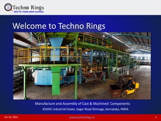 ISO/TS 16949:2009 Certified
Jan 16, 2014 1www.technorings.in
Welcome to Techno Rings
Manufacture and Assembly of Cast & Machined Components
KSSIDC Industrial Estate, Sagar Road Shimoga, Karnataka, INDIA
 