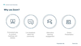 Australia Awards Scholarship
Why use Zoom?
Presentation title Techno Run
Live feedback
within the
community
Convenient way
to conduct
meetings and
classes
Alternative
learning
engagement
Online
Presentation
 
