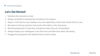 Australia Awards Scholarship
1. Introduce the host and co-host.
2. Always remember to disclose the recording of the session.
3. Keep in mind that the user interface may vary depending on the smart device that you use.
4. Be aware of sharing sensitive and private information in the chat group.
5. Remind participants to mute their microphone when they are not speaking.
6. Always respect your colleagues in the chat room and take turns when discussing.
7. Engage the participants and address them by their names.
Let’s Get Started!
Presentation title Techno Run
 