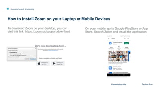 Australia Awards Scholarship
How to Install Zoom on your Laptop or Mobile Devices
Presentation title Techno Run
To download Zoom on your desktop, you can
visit this link: https://zoom.us/support/download
On your mobile, go to Google PlayStore or App
Store. Search Zoom and install the application.
 