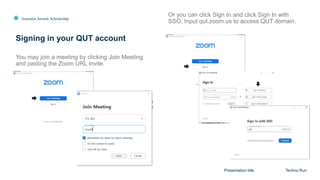 Australia Awards Scholarship
Signing in your QUT account
Presentation title Techno Run
You may join a meeting by clicking Join Meeting
and pasting the Zoom URL invite.
Or you can click Sign In and click Sign In with
SSO. Input qut.zoom.us to access QUT domain.
 