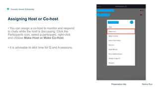 Australia Awards Scholarship
Assigning Host or Co-host
Presentation title Techno Run
• You can assign a co-host to monitor and respond
to chats while the host is discussing. Click the
Participants icon, select a participant, right-click
and choose Make Host or Make Co-Host.
• It is advisable to allot time for Q and A sessions.
 