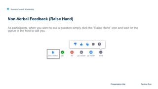 Australia Awards Scholarship
Non-Verbal Feedback (Raise Hand)
Presentation title Techno Run
As participants, when you want to ask a question simply click the “Raise Hand” icon and wait for the
queue of the host to call you.
 