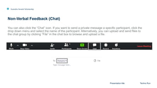Australia Awards Scholarship
Non-Verbal Feedback (Chat)
Presentation title Techno Run
You can also click the “Chat” icon. If you want to send a private message a specific participant, click the
drop down menu and select the name of the participant. Alternatively, you can upload and send files to
the chat group by clicking “File” in the chat box to browse and upload a file.
 