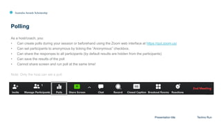 Australia Awards Scholarship
Polling
Presentation title Techno Run
As a host/coach, you:
• Can create polls during your session or beforehand using the Zoom web interface at https://qut.zoom.us/
• Can set participants to anonymous by ticking the “Anonymous” checkbox.
• Can share the responses to all participants (by default results are hidden from the participants)
• Can save the results of the poll
• Cannot share screen and run poll at the same time!
Note: Only the host can set a poll.
 