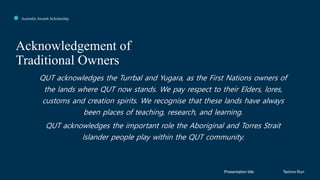 Click to edit Master title style
Acknowledgement of
Traditional Owners
Presentation title
Australia Awards Scholarship
Techno Run
QUT acknowledges the Turrbal and Yugara, as the First Nations owners of
the lands where QUT now stands. We pay respect to their Elders, lores,
customs and creation spirits. We recognise that these lands have always
been places of teaching, research, and learning.
QUT acknowledges the important role the Aboriginal and Torres Strait
Islander people play within the QUT community.
 