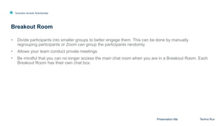 Australia Awards Scholarship
Breakout Room
Presentation title Techno Run
• Divide participants into smaller groups to better engage them. This can be done by manually
regrouping participants or Zoom can group the participants randomly.
• Allows your team conduct private meetings
• Be mindful that you can no longer access the main chat room when you are in a Breakout Room. Each
Breakout Room has their own chat box.
 