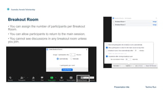 Australia Awards Scholarship
Breakout Room
Presentation title Techno Run
• You can assign the number of participants per Breakout
Room.
• You can allow participants to return to the main session.
• You cannot see discussions in any breakout room unless
you join.
 
