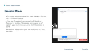Australia Awards Scholarship
Breakout Room
Presentation title Techno Run
• To assign all participants into their Breakout Rooms,
click “Open all Rooms”.
• You can Broadcast messages to all Breakout
Rooms, by clicking “Broadcast a message to all”
option, type your message, and click Broadcast to
send.
• Note that these messages will disappear in a few
seconds.
 