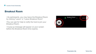 Australia Awards Scholarship
Breakout Room
Presentation title Techno Run
• As participants, you may leave the Breakout Room
by clicking “Leave” or “Leave Breakout Room”
•You can ask for help to notify the host to join your
Breakout Room.
• A pop-up message will appear on your screen
before the Breakout Room time expires.
 