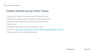 Australia Awards Scholarship
Creative Activities during Online Classes
Presentation title Techno Run
• Host a Game show (Pinoy Henyo) even in Breakout Rooms
• Bring Me! for smaller number of participants (Scavenger Hunt)
• Flashcards with Answer Keys (can be provided by the host)
• “I Spy” Game
• Interactive Presentations (such as Articulate – Rise)
• Box of Lies https://www.youtube.com/watch?v=Md4QnipNYqM&feature=youtu.be
• Pictionary using Zoom’s Annotation feature
 