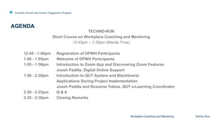 Australia Awards and Alumni Engagement Program
TECHNO-RUN
Short Course on Workplace Coaching and Mentoring
12:45pm – 2:30pm (Manila Time)
12:45 - 1:00pm Registration of DPWH Participants
1:00 - 1:05pm Welcome of DPWH Participants
1:05 - 1:50pm Introduction to Zoom App and Discovering Zoom Features
Joash Padilla, Digital Online Support
1:50 - 2:20pm Introduction to QUT System and Blackboard-
Applications During Project Implementation
Joash Padilla and Roxanne Tobias, QUT e-Learning Coordinator
2:20 - 2:25pm Q & A
2:25 - 2:30pm Closing Remarks
AGENDA
Workplace Coaching and Mentoring Techno Run
 