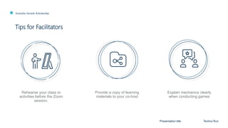 Australia Awards Scholarship
Tips for Facilitators
Presentation title Techno Run
Rehearse your class or
activities before the Zoom
session.
Provide a copy of learning
materials to your co-host
Explain mechanics clearly
when conducting games
 