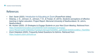 Australia Awards Scholarship
References
Presentation title Techno Run
• Dart, Sarah (2020). Introduction to Educating on Zoom [PowerPoint slides]
• Delaney, J. G., Johnson, A., Johnson, T. D., & Treslan, D. (2010). Students’ perceptions of effective
teaching in higher education. Project Report. Memorial University of Newfoundland, St. John's,
Newfoundland.
• Mr. Hooker (2020). 25 Strategies to Engage Students on your Next Zoom Meeting. Retrieved from:
https://hookedoninnovation.com/2020/05/13/25-strategies-to-engage-
zoom/?fbclid=IwAR1X5NS59yVTwG0pZv3Q1epkl7GGWRC_peKG6eN-0kW2CmmBXJi_75sHSNU
• Zoom Helpdesk (2020). Frequently Asked Questions for Admins. Retrieved from:
https://support.zoom.us/hc/en-us
 