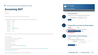 Australia Awards and Alumni Engagement Program
Dear Roxanne,
Welcome to QUT!
You have been registered to the QUT system for the Workplace Coaching and Mentoring Short Course.
Please take note of the following details especially your username, as you will always need this in accessing the QUT system online:
FIRST_NAME...............: Roxanne
SURNAME..................: Mearns
BIRTH_DATE...............: xxxx
ACCOUNT_ID...............: xxxx
USERNAME.................: tobiasr
EMAIL....................: roxanne.tobias@qut.edu.au
START_DATE...............: xxxx
END_DATE.................: xxxx
The next thing to do now is to create a password, which you will be using in conjunction with your username to access QUT services online, particularly the International Projects Unit e-Learning hub.
CREATE YOUR PASSWORD.
You can create/reset your password via email by following these steps:
1. Go to Password Recovery page. (Click on the link.)
2. Enter your QUT visitor username: tobiasr
3. Click Email verification.
4. Follow the prompts to reset the password.
Your password recovery email that needs to be entered is: roxanne.tobias@qut.edu.au
Forgotten your password?
If you reset your password but have forgotten it, you can access information about self-service password recovery and how to do this through the Recover your QUT password video.
More password self-service information is available online.
Please try to create your password today so that we can get you set up and ready for your session next week. Presentation title / 17 January 2019 / 33
Accessing QUT
1
2
3
 