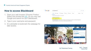 Australia Awards and Alumni Engagement Program
1. Open your web browser (Chrome/ Firefox/
Safari) and access this link. Or you may visit
Google and search for QUT Blackboard.
2. Type in your username and password.
3. It is advisable to bookmark this webpage for
later access.
How to access Blackboard
QUT Blackboard Training
QUT – Training
Techno Run
 