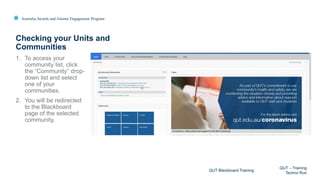 Australia Awards and Alumni Engagement Program
1. To access your
community list, click
the “Community” drop-
down list and select
one of your
communities.
2. You will be redirected
to the Blackboard
page of the selected
community.
Checking your Units and
Communities
QUT Blackboard Training
QUT – Training
Techno Run
 