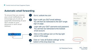 Australia Awards and Alumni Engagement Program
To ensure that you receive
your email notifications, we
encourage you to set up
automatic forwarding of your
QUT emails to your
personal or work email
address.
Automatic email forwarding
QUT Blackboard Training
QUT – Training
Techno Run
1
2
3
4
Go to: outlook.live.com
Sign in with you QUT email address.
You will then be redirected to the QUT single
sign on page.
Login with your QUT username and password.
You will then be redirected to the Outlook
email account.
Click on the settings icon on the top-right
corner of the page.
Click on “view all Outlook settings” at the
bottom of the drop-down list.
5
 